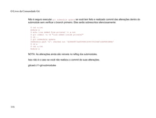 Não é seguro executar git submodule update se você tem feito e realizado commit das alterações dentro do
submodule sem verificar o branch primeiro. Eles serão sobrescritos silenciosamente:
$ cat a.txt
module a
$ echo line added from private2 >> a.txt
$ git commit -a -m "line added inside private2"
$ cd ..
$ git submodule update
Submodule path 'a': checked out 'd266b9873ad50488163457f025db7cdd9683d88b'
$ cd a
$ cat a.txt
module a
NOTA: As alterações ainda são visíveis no reflog dos submodules.
Isso não é o caso se você não realizou o commit de suas alterações.
gitcast:c11-git-submodules
O Livro da Comunidade Git
116
 