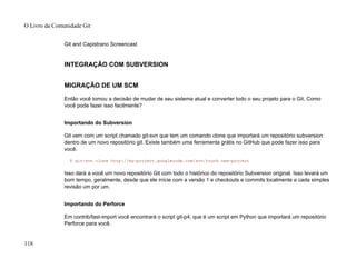 Git and Capistrano Screencast
INTEGRAÇÃO COM SUBVERSION
MIGRAÇÃO DE UM SCM
Então você tomou a decisão de mudar de seu sistema atual e converter todo o seu projeto para o Git. Como
você pode fazer isso facilmente?
Importando do Subversion
Git vem com um script chamado git-svn que tem um comando clone que importará um repositório subversion
dentro de um novo repositório git. Existe também uma ferramenta grátis no GitHub que pode fazer isso para
você.
$ git-svn clone http://my-project.googlecode.com/svn/trunk new-project
Isso dará a você um novo repositório Git com todo o histórico do repositório Subversion original. Isso levará um
bom tempo, geralmente, desde que ele inície com a versão 1 e checkouts e commits localmente a cada simples
revisão um por um.
Importando do Perforce
Em contrib/fast-import você encontrará o script git-p4, que é um script em Python que importará um repositório
Perforce para você.
O Livro da Comunidade Git
118
 