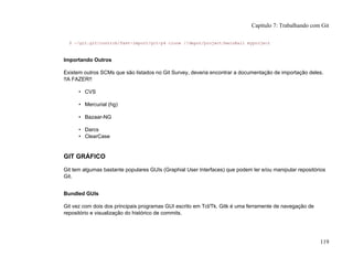 $ ~/git.git/contrib/fast-import/git-p4 clone //depot/project/main@all myproject
Importando Outros
Existem outros SCMs que são listados no Git Survey, deveria encontrar a documentação de importação deles.
!!A FAZER!!
• CVS
• Mercurial (hg)
• Bazaar-NG
• Darcs
• ClearCase
GIT GRÁFICO
Git tem algumas bastante populares GUIs (Graphial User Interfaces) que podem ler e/ou manipular repositórios
Git.
Bundled GUIs
Git vez com dois dos principais programas GUI escrito em Tcl/Tk. Gitk é uma ferramente de navegação de
repositório e visualização do histórico de commits.
Capítulo 7: Trabalhando com Git
119
 