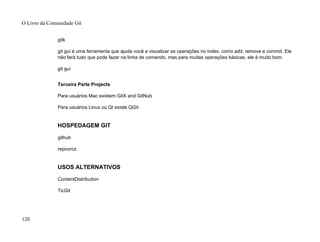 gitk
git gui é uma ferramenta que ajuda você a visualizar as operações no index, como add, remove e commit. Ele
não fará tudo que pode fazer na linha de comando, mas para muitas operações básicas, ele é muito bom.
git gui
Terceira Parte Projects
Para usuários Mac existem GitX and GitNub
Para usuários Linux ou Qt existe QGit
HOSPEDAGEM GIT
github
repoorcz
USOS ALTERNATIVOS
ContentDistribution
TicGit
O Livro da Comunidade Git
120
 