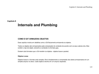 Capítulo 8
Internals and Plumbing
COMO O GIT ARMAZENA OBJETOS
Esse capítulo mostra em detalhes como o Git fisicamente armazenda os objetos.
Todos os objetos são armazenados pela compressão do conteúdo de acordo com os seus valores sha. Eles
contém o tipo de objeto, tamanho e conteúdo no formato gzip.
Existem dois formatos que o Git mantém os objetos - objetos loose e packed.
Objetos Loose
Objetos loose é o formato mais simples. Ele é simplesmente a compressão dos dados armazenados em um
simples arquivo no disco. Cada objeto é escrito em um arquivo separado.
Capítulo 8: Internals and Plumbing
123
 