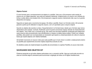 Objetos Packed
O outro formato para o armazenamento de objetos é o packfile. Visto que o Git armazena cada versão do
arquivo em um objeto separado, isso pode ser bastante ineficiente. Imagine tendo um arquivo com milhares de
linhas e então altera uma simples linha. Git armazenará o segundo arquivo inteiramente nele, que é um grande
desperdício de espaço.
Segundo as regras para a economia de espaço, Git utiliza o packfile. Esse é um formato onde o Git somente
gravará a parte que foi alterada no segundo arquivo, com um apontador para o arquivo original.
Quando os objetos são escritos no disco, frequentemente é no formato loose, desde que o formato seja menos
dispendioso para acessar. Contudo, finalmente você irá querer economizar espaço através do empacotamento
dos objetos - isso é feito com o comando git gc. Ele usará uma heurística bastante complicada para determinar
quais arquivos são provavelmente mais semelhantes e e basear os deltas dessa análise. Podem ser múltiplos
packfiles, eles podem ser re-empacotados se necessário (git repack) ou desempacotados de volta em arquivos
loose (git unpack-objects) com relativa facilidade.
Git também escreverá um arquivo index para cada packfile que é muito menor e contém o deslocamento dentro
do packfile para rapidamente encontrar objetos específicos através do sha.
Os detalhes exatos da implementação do packfile são encontrados no capítulo Packfile um pouco mais tarde.
NAVEGANDO NOS OBJETOS GIT
Podemos perguntar ao git sobre objetos particulares com o comando cat-file. Veja que você pode encurtar os
shas em somente alguns caracteres para economizar a digitação de todos os 40 digitos hexadecimais.
Capítulo 8: Internals and Plumbing
125
 
