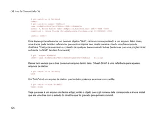 $ git-cat-file -t 54196cc2
commit
$ git-cat-file commit 54196cc2
tree 92b8b694ffb1675e5975148e1121810081dbdffe
author J. Bruce Fields <bfields@puzzle.fieldses.org> 1143414668 -0500
committer J. Bruce Fields <bfields@puzzle.fieldses.org> 1143414668 -0500
initial commit
Uma árvore pode referenciar um ou mais objetos "blob", cada um correspondendo a um arquivo. Além disso,
uma árvore pode também referenciar para outros objetos tree, desta maneira criando uma hierarquia de
diretórios. Você pode examinar o conteúdo de qualquer árvore usando ls-tree (lembre-se que uma porção inicial
suficiente do SHA1 também funcionará):
$ git ls-tree 92b8b694
100644 blob 3b18e512dba79e4c8300dd08aeb37f8e728b8dad file.txt
Desse form vemos que a tree possui um arquivo dentro dela. O hash SHA1 é uma referência para aqueles
arquivos de dados:
$ git cat-file -t 3b18e512
blob
Um "blob" é só um arquivo de dados, que também podemos examinar com cat-file:
$ git cat-file blob 3b18e512
hello world
Veja que esse é um arquivo de dados antigo; então o objeto que o git nomeou dele corresponde a árvore inicial
que era uma tree com o estado do diretório que foi gravado pelo primeiro commit.
O Livro da Comunidade Git
126
 