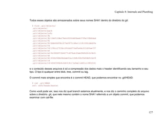 Todos esses objetos são armazenados sobre seus nomes SHA1 dentro do diretório do git:
$ find .git/objects/
.git/objects/
.git/objects/pack
.git/objects/info
.git/objects/3b
.git/objects/3b/18e512dba79e4c8300dd08aeb37f8e728b8dad
.git/objects/92
.git/objects/92/b8b694ffb1675e5975148e1121810081dbdffe
.git/objects/54
.git/objects/54/196cc2703dc165cbd373a65a4dcf22d50ae7f7
.git/objects/a0
.git/objects/a0/423896973644771497bdc03eb99d5281615b51
.git/objects/d0
.git/objects/d0/492b368b66bdabf2ac1fd8c92b39d3db916e59
.git/objects/c4
.git/objects/c4/d59f390b9cfd4318117afde11d601c1085f241
e o conteúdo desses arquivos é só a compressão dos dados mais o header identificando seu tamanho e seu
tipo. O tipo é qualquer entre blob, tree, commit ou tag.
O commit mais simples que encontra é o commit HEAD, que podemos encontrar no .git/HEAD:
$ cat .git/HEAD
ref: refs/heads/master
Como você pode ver, isso nos diz qual branch estamos atualmente, e nos diz o caminho completo do arquivo
sobre o diretório .git, que nele mesmo contém o nome SHA1 referindo a um objeto commit, que podemos
examinar com cat-file:
Capítulo 8: Internals and Plumbing
127
 