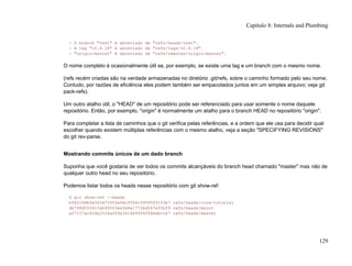 - O branch "test" é abreviado de "refs/heads/test".
- A tag "v2.6.18" é abreviado de "refs/tags/v2.6.18".
- "origin/master" é abreviado de "refs/remotes/origin/master".
O nome completo é ocasionalmente útil se, por exemplo, se existe uma tag e um branch com o mesmo nome.
(refs recém criadas são na verdade armazenadas no diretório .git/refs, sobre o caminho formado pelo seu nome.
Contudo, por razões de eficiência eles podem também ser empacotados juntos em um simples arquivo; veja git
pack-refs).
Um outro atalho útil, o "HEAD" de um repositório pode ser referenciado para usar somente o nome daquele
repositório. Então, por exemplo, "origin" é normalmente um atalho para o branch HEAD no repositório "origin".
Para completar a lista de caminhos que o git verifica pelas referências, e a ordem que ele usa para decidir qual
escolher quando existem múltiplas referências com o mesmo atalho, veja a seção "SPECIFYING REVISIONS"
do git rev-parse.
Mostrando commits únicos de um dado branch
Suponha que você gostaria de ver todos os commits alcançáveis do branch head chamado "master" mas não de
qualquer outro head no seu repositório.
Podemos listar todos os heads nesse repositório com git show-ref:
$ git show-ref --heads
bf62196b5e363d73353a9dcf094c59595f3153b7 refs/heads/core-tutorial
db768d5504c1bb46f63ee9d6e1772bd047e05bf9 refs/heads/maint
a07157ac624b2524a059a3414e99f6f44bebc1e7 refs/heads/master
Capítulo 8: Internals and Plumbing
129
 