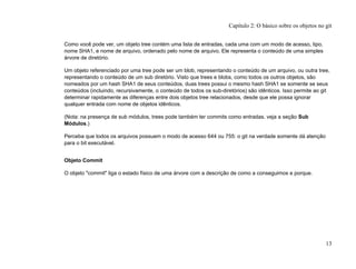 Como você pode ver, um objeto tree contém uma lista de entradas, cada uma com um modo de acesso, tipo,
nome SHA1, e nome de arquivo, ordenado pelo nome de arquivo. Ele representa o conteúdo de uma simples
árvore de diretório.
Um objeto referenciado por uma tree pode ser um blob, representando o conteúdo de um arquivo, ou outra tree,
representando o conteúdo de um sub diretório. Visto que trees e blobs, como todos os outros objetos, são
nomeados por um hash SHA1 de seus conteúdos, duas trees possui o mesmo hash SHA1 se somente se seus
conteúdos (incluindo, recursivamente, o conteúdo de todos os sub-diretórios) são idênticos. Isso permite ao git
determinar rapidamente as diferenças entre dois objetos tree relacionados, desde que ele possa ignorar
qualquer entrada com nome de objetos idênticos.
(Nota: na presença de sub módulos, trees pode também ter commits como entradas. veja a seção Sub
Módulos.)
Perceba que todos os arquivos possuem o modo de acesso 644 ou 755: o git na verdade somente dá atenção
para o bit executável.
Objeto Commit
O objeto "commit" liga o estado físico de uma árvore com a descrição de como a conseguimos e porque.
Capítulo 2: O básico sobre os objetos no git
13
 