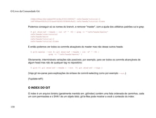 24dbc180ea14dc1aebe09f14c8ecf32010690627 refs/heads/tutorial-2
1e87486ae06626c2f31eaa63d26fc0fd646c8af2 refs/heads/tutorial-fixes
Podemos conseguir só os nomes do branch, e remover "master", com a ajuda dos utilitários padrões cut e grep:
$ git show-ref --heads | cut -d' ' -f2 | grep -v '^refs/heads/master'
refs/heads/core-tutorial
refs/heads/maint
refs/heads/tutorial-2
refs/heads/tutorial-fixes
E então podemos ver todos os commits alcaçáveis do master mas não desse outros heads:
$ gitk master --not $( git show-ref --heads | cut -d' ' -f2 |
grep -v '^refs/heads/master' )
Obviamente, intermináveis variações são possíveis; por exemplo, para ver todos os commits alcançáveis de
algum head mas não de qualquer tag no repositório:
$ gitk $( git show-ref --heads ) --not $( git show-ref --tags )
(Veja git rev-parse para explicações da sintaxe de commit-selecting como por exemplo --not.)
(!!update-ref!!)
O INDEX DO GIT
O index é um arquivo binário (geralmente mantido em .git/index) contém uma lista ordenada de caminhos, cada
um com permissões e o SHA1 de um objeto blob; git ls-files pode mostrar a você o conteúdo do index:
O Livro da Comunidade Git
130
 