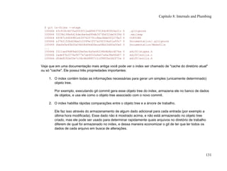 $ git ls-files --stage
100644 63c918c667fa005ff12ad89437f2fdc80926e21c 0 .gitignore
100644 5529b198e8d14decbe4ad99db3f7fb632de0439d 0 .mailmap
100644 6ff87c4664981e4397625791c8ea3bbb5f2279a3 0 COPYING
100644 a37b2152bd26be2c2289e1f57a292534a51a93c7 0 Documentation/.gitignore
100644 fbefe9a45b00a54b58d94d06eca48b03d40a50e0 0 Documentation/Makefile
...
100644 2511aef8d89ab52be5ec6a5e46236b4b6bcd07ea 0 xdiff/xtypes.h
100644 2ade97b2574a9f77e7ae4002a4e07a6a38e46d07 0 xdiff/xutils.c
100644 d5de8292e05e7c36c4b68857c1cf9855e3d2f70a 0 xdiff/xutils.h
Veja que em uma documentação mais antiga você pode ver o index ser chamado de "cache do diretório atual"
ou só "cache". Ele possui três propriedades importantes:
1. O index contém todas as informações necessárias para gerar um simples (unicamente determinado)
objeto tree.
Por exemplo, executando git commit gera esse objeto tree do index, armazena ele no banco de dados
de objetos, e usa ele como o objeto tree associado com o novo commit.
2. O index habilita rápidas comparações entre o objeto tree e a árvore de trabalho.
Ele faz isso através do armazenamento de algum dado adicional para cada entrada (por exemplo a
última hora modificada). Esse dado não é mostrado acima, e não está armazenado no objeto tree
criado, mas ele pode ser usado para determinar rapidamente quais arquivos no diretório de trabalho
diferem de qual foi armazenado no index, e dessa maneira economizar o git de ter que ler todos os
dados de cada arquivo em busca de alterações.
Capítulo 8: Internals and Plumbing
131
 