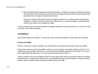 3. Ele pode eficientemente representar informações sobre os conflitos de merge entre diferentes objetos
tree, permitindo cada caminho ser associado com informação suficiente sobre as trees envolvidas que
você pode criar um merge de três-passos entre eles.
Durante um merge o index pode armazenar múltiplas versões de um simples arquivo (chamados de
"estágios"). A terceira coluna na saída do git ls-files acima, é o número do estágio, e aceitará valores
exceto 0 para arquivo com conflidos de merge.
O index é dessa maneira uma área ordenada de estágios temporários, que é preenchido com uma tree no qual
você está, no processo de trabalho.
O PACKFILE
Esse capítulo explica em detalhes, a nível de bits, como os arquivos packfile e o pack index são formatados.
O Index do Packfile
Primeiro, nós temos o index do packfile, que é basicamente só uma série de bookmarks dentro do packfile.
Existem duas versões de index do packfile - versão um, que é a padrão nas versões anteriores do Git 1.6, e a
versão dois, que é o padrão a partir da 1.6, mas que pode ser lida pelas versões do Git de volta a 1.5.2, e tem
sido implementado de volta para a 1.4.4.5 se você está usando sobre a série 1.4.
Versão 2 também inclui uma checagem de CRC de cada objeto então dados comprimidos podem ser copiados
diretamente de um packfile para outro durante o re-empacotamento sem precisar detectar corrupção de dados.
Indexes versão 2 também podem manipular packfiles maiores que 4GB.
O Livro da Comunidade Git
132
 
