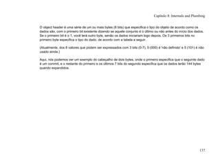 O object header é uma série de um ou mais bytes (8 bits) que especifica o tipo do objeto de acordo como os
dados são, com o primeiro bit existente dizendo se aquele conjunto é o último ou não antes do início dos dados.
Se o primeiro bit é o 1, você lerá outro byte, senão os dados iniciariam logo depois. Os 3 primeiros bits no
primeiro byte especifica o tipo do dado, de acordo com a tabela a seguir.
(Atualmente, dos 8 valores que podem ser expressados com 3 bits (0-7), 0 (000) é 'não definido' e 5 (101) é não
usado ainda.)
Aqui, nós podemos ver um exemplo do cabeçalho de dois bytes, onde o primeiro especifica que o seguinte dado
é um commit, e o restante do primeiro e os últimos 7 bits do segundo especifica que os dados terão 144 bytes
quando expandidos.
Capítulo 8: Internals and Plumbing
137
 