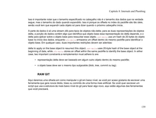 Isso é importante notar que o tamanho especificado no cabeçalho não é o tamanho dos dados que na verdade
segue, mas o tamanho do dado quando expandido. Isso é porque os offsets no index do packfile são tão úteis,
senão você tem que expandir cada objeto só para dizer quando o próximo cabeçalho inicia.
A parte de dados é só uma stream zlib para tipos de objetos não-delta; para as duas representações de objetos
delta, a porção de dados contém algo que identifica que objeto base essa representação do delta depende, e o
delta para aplicar sobre o objeto base para ressucitar esse objeto. ref-delta usa um hash de 20 bytes do objeto
base no início dos dados, enquanto ofs-delta armazena um offset dentro do mesmo packfile para identificar o
objeto base. Em qualquer caso, duas importantes restrições devem ser aderidas:
delta to apply on the base object to resurrect this object. ref-delta uses 20-byte hash of the base object at the
beginning of data, while ofs-delta stores an offset within the same packfile to identify the base object. In either
case, two important constraints a reimplementor must adhere to are:
• representação delta deve ser baseado em algum outro objeto dentro do mesmo packfile;
• o objeto base deve ser o mesmo tipo subjacebte (blob, tree, commit ou tag);
RAW GIT
Aqui daremos uma olhada em como manipular o git em baixo nível, se você por acaso gostaria de escrever uma
ferramenta que gere novos blobs, trees ou commits de uma forma mais artificial. Se você quer escrever um
script que usa a estrutura de mais baixo nível do git para fazer algo novo, aqui estão algumas das ferramentas
que você precisará.
Capítulo 8: Internals and Plumbing
139
 