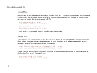 Criando Blobs
Criar um blob no seu repositório Git e conseguir o SHA é muito fácil. O comando git hash-object é tudo que você
precisará. Para criar um objeto blob de um arquivo existente, só executar ele com a opção '-w' (que dirá a ele
para escrever o blob, não somente calcular o SHA).
$ git hash-object -w myfile.txt
6ff87c4664981e4397625791c8ea3bbb5f2279a3
$ git hash-object -w myfile2.txt
3bb0e8592a41ae3185ee32266c860714980dbed7
A saída STDOUT do comando mostrará o SHA do blob que foi criado.
Criando Trees
Agora digamos que você quer criar um tree de seus novos objetos. O comando git mktree faz isso de maneira
muito simples para gerar novos objetos tree apartir da saída formatada de git ls-tree. Por exemplo, se você
escrever o seguinte para o arquivo chamado '/tmp/tree.txt':
100644 blob 6ff87c4664981e4397625791c8ea3bbb5f2279a3 file1
100644 blob 3bb0e8592a41ae3185ee32266c860714980dbed7 file2
e então interligar eles através do commando git mktree, o Git escreverá uma nova tree no banco de dados de
objeto e devolverá o novo sha daquela tree.
$ cat /tmp/tree.txt | git mk-tree
f66a66ab6a7bfe86d52a66516ace212efa00fe1f
O Livro da Comunidade Git
140
 