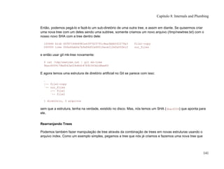 Então, podemos pegá-lo e fazê-lo um sub-diretório de uma outra tree, e assim em diante. Se quisermos criar
uma nova tree com um deles sendo uma subtree, somente criamos um novo arquivo (/tmp/newtree.txt) com o
nosso novo SHA com a tree dentro dele:
100644 blob 6ff87c4664981e4397625791c8ea3bbb5f2279a3 file1-copy
040000 tree f66a66ab6a7bfe86d52a66516ace212efa00fe1f our_files
e então usar git mk-tree novamente:
$ cat /tmp/newtree.txt | git mk-tree
5bac6559179bd543a024d6d187692343e2d8ae83
E agora temos uma estrutura de diretório artificial no Git se parece com isso:
.
|-- file1-copy
`-- our_files
|-- file1
`-- file2
1 diretório, 3 arquivos
sem que a estrutura, tenha na verdade, existido no disco. Mas, nós temos um SHA (5bac6559) que aponta para
ele.
Rearranjando Trees
Podemos também fazer manipulação de tree através da combinação de trees em novas estruturas usando o
arquivo index. Como um exemplo simples, pegamos a tree que nós já criamos e fazemos uma nova tree que
Capítulo 8: Internals and Plumbing
141
 