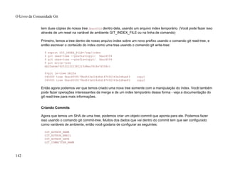 tem duas cópias de nossa tree 5bac6559 dentro dela, usando um arquivo index temporário. (Você pode fazer isso
através de um reset na variável de ambiente GIT_INDEX_FILE ou na linha de comando)
Primeiro, lemos a tree dentro de nosso arquivo index sobre um novo prefixo usando o comando git read-tree, e
então escrever o conteúdo do index como uma tree usando o comando git write-tree:
$ export GIT_INDEX_FILE=/tmp/index
$ git read-tree --prefix=copy1/ 5bac6559
$ git read-tree --prefix=copy2/ 5bac6559
$ git write-tree
bb2fa6de7625322322382215d9ea78cfe76508c1
$>git ls-tree bb2fa
040000 tree 5bac6559179bd543a024d6d187692343e2d8ae83 copy1
040000 tree 5bac6559179bd543a024d6d187692343e2d8ae83 copy2
Então agora podemos ver que temos criado uma nova tree somente com a manipulação do index. Você também
pode fazer operações interessantes de merge e de um index temporário dessa forma - veja a documentação do
git read-tree para mais informações.
Criando Commits
Agora que temos um SHA de uma tree, podemos criar um objeto commit que aponta para ele. Podemos fazer
isso usando o comando git commit-tree. Muitos dos dados que vai dentro do commit tem que ser configurado
como variáveis de ambiente, então você gostaria de configurar as seguintes:
GIT_AUTHOR_NAME
GIT_AUTHOR_EMAIL
GIT_AUTHOR_DATE
GIT_COMMITTER_NAME
O Livro da Comunidade Git
142
 