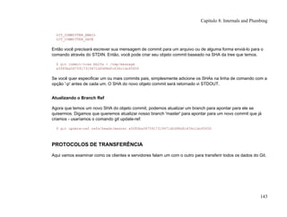 GIT_COMMITTER_EMAIL
GIT_COMMITTER_DATE
Então você precisará escrever sua mensagem de commit para um arquivo ou de alguma forma enviá-lo para o
comando através do STDIN. Então, você pode criar seu objeto commit baseado na SHA da tree que temos.
$ git commit-tree bb2fa < /tmp/message
a5f85ba5875917319471dfd98dfc636c1dc65650
Se você quer especificar um ou mais commits pais, simplesmente adicione os SHAs na linha de comando com a
opção '-p' antes de cada um. O SHA do novo objeto commit será retornado vi STDOUT.
Atualizando o Branch Ref
Agora que temos um novo SHA do objeto commit, podemos atualizar um branch para apontar para ele se
quisermos. Digamos que queremos atualizar nosso branch 'master' para apontar para um novo commit que já
criamos - usaríamos o comando git update-ref:
$ git update-ref refs/heads/master a5f85ba5875917319471dfd98dfc636c1dc65650
PROTOCOLOS DE TRANSFERÊNCIA
Aqui vamos examinar como os clientes e servidores falam um com o outro para transferir todos os dados do Git.
Capítulo 8: Internals and Plumbing
143
 