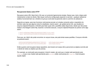 Recuperando Dados sobre HTTP
Recuperar sobre URL http/s fará o Git usar um protocolo ligeiramente simples. Nesse caso, todo a lógica está
inteiramente no lado do cliente. Não requer nenhuma configuração especial no servidor - qualquer webserver
estático funcionará bem se o diretório do git que você está recuperando está no caminho do webserver.
Segundo as regras, para isso funcionar você precisa excutar um simples comando sobre o repositório do
servidor cada vez que alguma coisa for atualizada, mesmo assim - git update-server-info, que atualiza os
arquivos objects/info/packs e info/refs para listar quais refs e packfiles estão disponíveis, desde que não possa
realizar uma listagem sobre http. Quando o comando executa, o arquivo objects/info/packs se parece como algo
assim:
P pack-ce2bd34abc3d8ebc5922dc81b2e1f30bf17c10cc.pack
P pack-7ad5f5d05f5e20025898c95296fe4b9c861246d8.pack
Para que, se o fetch não poder encontrar um arquivo loose, ele pode tentar esses packfiles. O arquivo info/refs
se parecerá assim:
184063c9b594f8968d61a686b2f6052779551613 refs/heads/development
32aae7aef7a412d62192f710f2130302997ec883 refs/heads/master
Então quando você recuperar desse repositório, ele iniciará com esses refs e percorrerá os objetos commits até
o cliente ter todos os objetos que ele precisa.
Por exemplo, se você pedir para recuperar o branch master, ele verá que o master está apontando para
32aae7ae e que o seu master está apontando para ab04d88, então você precisa do 32aae7ae. Você recupera
aquele objeto
O Livro da Comunidade Git
144
 