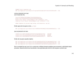 CONNECT http://myserver.com
GET /git/myproject.git/objects/32/aae7aef7a412d62192f710f2130302997ec883 - 200
e ele se parecerá com isso:
and it looks like this:
tree aa176fb83a47d00386be237b450fb9dfb5be251a
parent bd71cad2d597d0f1827d4a3f67bb96a646f02889
author Scott Chacon <schacon@gmail.com> 1220463037 -0700
committer Scott Chacon <schacon@gmail.com> 1220463037 -0700
added chapters on private repo setup, scm migration, raw git
Então agora ele recupera a tree aa176fb8:
GET /git/myproject.git/objects/aa/176fb83a47d00386be237b450fb9dfb5be251a - 200
que se parecerá com isso:
100644 blob 6ff87c4664981e4397625791c8ea3bbb5f2279a3 COPYING
100644 blob 97b51a6d3685b093cfb345c9e79516e5099a13fb README
100644 blob 9d1b23b8660817e4a74006f15fae86e2a508c573 Rakefile
Então ele recupera aqueles objetos:
GET /git/myproject.git/objects/6f/f87c4664981e4397625791c8ea3bbb5f2279a3 - 200
GET /git/myproject.git/objects/97/b51a6d3685b093cfb345c9e79516e5099a13fb - 200
GET /git/myproject.git/objects/9d/1b23b8660817e4a74006f15fae86e2a508c573 - 200
Ele na verdade faz isso com Curl, e pode abrir múltiplos threads paralelos para aumentar a velocidade desse
processo. Quando ele termina recursando a tree apontado pelo commit, ele recupera o próximo pai.
Capítulo 8: Internals and Plumbing
145
 