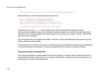 GET /git/myproject.git/objects/bd/71cad2d597d0f1827d4a3f67bb96a646f02889 - 200
Agora nesse caso, o commit que chega se parece com isso:
tree b4cc00cf8546edd4fcf29defc3aec14de53e6cf8
parent ab04d884140f7b0cf8bbf86d6883869f16a46f65
author Scott Chacon <schacon@gmail.com> 1220421161 -0700
committer Scott Chacon <schacon@gmail.com> 1220421161 -0700
added chapters on the packfile and how git stores objects
e podemos ver que o pai, ab04d88 é onde nosso branch master está atualmente apontando. Então,
recursivamente recuperamos essa tree e então para, desde que sabemos que temos tudo antes desse ponto.
Você pode forçar o Git para realizar uma dupla checagem do que temos com a opção '--recover'. Veja git http-
fetch para mais informações.
Se a recuperação de um dos objetos loose falha, o Git baixa o índice do packfile procurando pelo sha que ele
precisa, então baixa esse packfile.
Isso é importante se você está executando um servidor git que serve repositórios desta forma para implementar
um hook post-receive que executará o comando 'git update-server-info' cada vez ou haverá confusão.
Recuperando Dados com Upload Pack
Para protocolos espertos, recuperar objetos é muito mais eficiente. Um socket é aberto, também sobre ssh ou
porta 9418 (nesse caso o protocolo git://), e o comando git fetch-pack no cliente inicia a comunicação com um
processo filho no servidor do git upload-pack.
O Livro da Comunidade Git
146
 