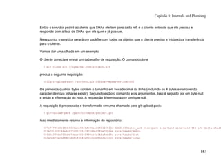 Então o servidor pedirá ao clente que SHAs ele tem para cada ref, e o cliente entende que ele precisa e
responde com a lista de SHAs que ele quer e já possue.
Ness ponto, o servidor gerará um packfile com todos os objetos que o cliente precisa e iniciando a transferência
para o cliente.
Vamos dar uma olhada em um exemplo.
O cliente conecta e enviar um cabeçalho de requisição. O comando clone
$ git clone git://myserver.com/project.git
produz a seguinte requisição:
0032git-upload-pack /project.git000host=myserver.com000
Os primeiros quatros bytes contém o tamanho em hexadecimal da linha (incluindo os 4 bytes e removendo
caracter de nova linha se existir). Seguindo estão o comando e os argumentos. Isso é seguido por um byte null
e então a informação do host. A requisição é terminada por um byte null.
A requisição é processada e transformado em uma chamada para git-upload-pack:
$ git-upload-pack /path/to/repos/project.git
Isso imediatamente retorna a informação do repositório:
007c74730d410fcb6603ace96f1dc55ea6196122532d HEAD000multi_ack thin-pack side-band side-band-64k ofs-delta shall
003e7d1665144a3a975c05f1f43902ddaf084e784dbe refs/heads/debug
003d5a3f6be755bbb7deae50065988cbfa1ffa9ab68a refs/heads/dist
003e7e47fe2bd8d01d481f44d7af0531bd93d3b21c01 refs/heads/local
Capítulo 8: Internals and Plumbing
147
 