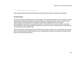 ...
"<276255L273s005001w0006001[0000"
Veja o capítulo anteriormente sobre Packfile para o formato real dos dados do packfile nessa resposta.
Enviando Dados
Enviar dados sobre os protocolos git ou ssh são similares, mas simples. Basicamente o que acontece é o cliente
requisitar uma instância de receive-pack, que está iniciado se o cliente tem acesso, então o servidor retorna
todos os SHAs do ref heads dele tem novamente o cliente gera o packfile de tudo que o servidor
precisa(geralmente somente se o que está no servidor é um ancestral direto do que é enviado) e envia esse
fluxo do packfile, onde o servidor também armazena ele no disco e constroi um index para ele, ou desempacota
ele (se não existe muitos objetos nele)
Esse proceso inteiro é realizado através do comando git send-pack no cliente, que é invocado pelo comando git
push e o git receive-pack no lado do servidor, que é invocado pelo processo de conexão ssh ou daemon git (se
ele é um servidor aberto para envio)
Capítulo 8: Internals and Plumbing
149
 