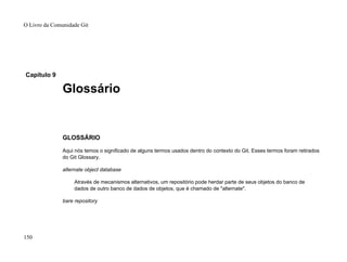 Capítulo 9
Glossário
GLOSSÁRIO
Aqui nós temos o significado de alguns termos usados dentro do contexto do Git. Esses termos foram retirados
do Git Glossary.
alternate object database
Através de mecanismos alternativos, um repositório pode herdar parte de seus objetos do banco de
dados de outro banco de dados de objetos, que é chamado de "alternate".
bare repository
O Livro da Comunidade Git
150
 