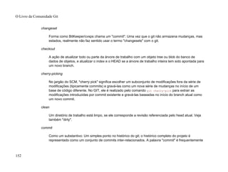 changeset
Forma como BitKeeper/cvsps chama um "commit". Uma vez que o git não armazena mudanças, mas
estados, realmente não faz sentido usar o termo "changesets" com o git.
checkout
A ação de atualizar todo ou parte da árvore de trabalho com um objeto tree ou blob do banco de
dados de objetos, e atualizar o index e o HEAD se a árvore de trabalho inteira tem sido apontada para
um novo branch.
cherry-picking
No jargão do SCM, "cherry pick" significa escolher um subconjunto de modificações fora da série de
modificações (tipicamente commits) e gravá-las como um nova série de mudanças no início de um
base de código diferente. No GIT, ele é realizado pelo comando git cherry-pick para extrair as
modificações introduzidas por commit existente e gravá-las baseadas no início do branch atual como
um novo commit.
clean
Um diretório de trabalho está limpo, se ele corresponde a revisão referenciada pelo head atual. Veja
também "dirty".
commit
Como um substantivo: Um simples ponto no histórico do git; o histórico completo do projeto é
representado como um conjunto de commits inter-relacionados. A palavra "commit" é frequentemente
O Livro da Comunidade Git
152
 