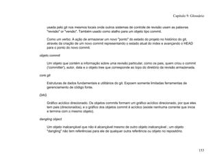 usada pelo git nos mesmos locais onde outros sistemas de controle de revisão usam as palavras
"revisão" or "versão". Também usado como atalho para um objeto tipo commit.
Como um verbo: A ação de armazenar um novo "ponto" do estado do projeto no histórico do git,
através da criação de um novo commit representando o estado atual do index e avançando o HEAD
para o ponto do novo commit.
objeto commit
Um objeto que contém a informação sobre uma revisão particular, como os pais, quem criou o commit
('committer'), autor, data e o objeto tree que corresponde ao topo do diretório da revisão armazenada.
core git
Estruturas de dados fundamentais e utilitários do git. Expoem somente limitadas ferramentas de
gerenciamento de código fonte.
DAG
Gráfico acíclico direcionado. Os objetos commits formam um gráfico acíclico direcionado, por que eles
tem pais (direcionados), e o gráfico dos objetos commit é acíclico (existe nenhuma corrente que inicia
e termina com o mesmo objeto).
dangling object
Um objeto inalcançável que não é alcançável mesmo de outro objeto inalcançável ; um objeto
"dangling" não tem referências para ele de qualquer outra referência ou objeto no repositório.
Capítulo 9: Glossário
153
 