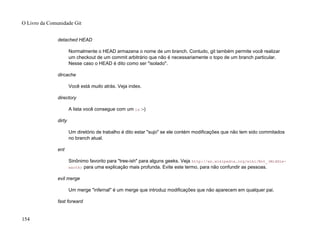 detached HEAD
Normalmente o HEAD armazena o nome de um branch. Contudo, git também permite você realizar
um checkout de um commit arbitrário que não é necessariamente o topo de um branch particular.
Nesse caso o HEAD é dito como ser "isolado".
dircache
Você está muito atrás. Veja index.
directory
A lista você consegue com um ls :-)
dirty
Um diretório de trabalho é dito estar "sujo" se ele contém modificações que não tem sido commitados
no branch atual.
ent
Sinônimo favorito para "tree-ish" para alguns geeks. Veja http://en.wikipedia.org/wiki/Ent_(Middle-
earth) para uma explicação mais profunda. Evite este termo, para não confundir as pessoas.
evil merge
Um merge "infernal" é um merge que introduz modificações que não aparecem em qualquer pai.
fast forward
O Livro da Comunidade Git
154
 