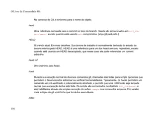 No contexto do Git, é sinônimo para o nome do objeto.
head
Uma referência nomeada para o commit no topo do branch. Heads são armazenados em $GIT_DIR/
refs/heads/, exceto quando está usando refs comprimidos. (Veja git pack-refs.)
HEAD
O branch atual. Em mais detalhes: Sua árvore de trabalho é normalmente derivado do estado da
árvore referida pelo HEAD. HEAD é uma referência para um dos heads em seu repositório, exceto
quando está usando um HEAD desacoplado, que nesse caso ele pode referenciar um commit
arbitrário.
head ref
Um sinônimo para head.
hook
Durante a execução normal de diversos comandos git, chamadas são feitas para scripts opcionais que
permitem o desenvolvedor adicionar ou verificar funcionalidades. Tipicamente, os hooks permitem um
comando ser pré-verificado e potencialmente abortado, e permitir que uma notificação seja lançada
depois que a operação tenha sido feita. Os scripts são encontrados no diretório $GIT_DIR/hooks/, e
são habilitados através da simples remoção do sufixo .sample nos nomes dos arquivos. Em versão
mais antigas do git você tinha que torná-los executáveis.
index
O Livro da Comunidade Git
156
 
