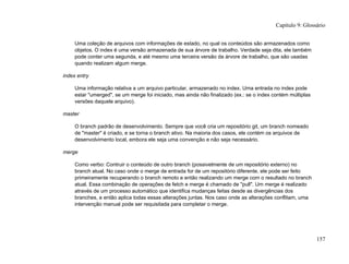 Uma coleção de arquivos com informações de estado, no qual os conteúdos são armazenados como
objetos. O index é uma versão armazenada de sua árvore de trabalho. Verdade seja dita, ele também
pode conter uma segunda, e até mesmo uma terceira versão da árvore de trabalho, que são usadas
quando realizam algum merge.
index entry
Uma informação relativa a um arquivo particular, armazenado no index. Uma entrada no index pode
estar "umerged", se um merge foi iniciado, mas ainda não finalizado (ex.: se o index contém múltiplas
versões daquele arquivo).
master
O branch padrão de desenvolvimento. Sempre que você cria um repositório git, um branch nomeado
de "master" é criado, e se torna o branch ativo. Na maioria dos casos, ele contém os arquivos de
desenvolvimento local, embora ele seja uma convenção e não seja necessário.
merge
Como verbo: Contruir o conteúdo de outro branch (possivelmente de um repositório externo) no
branch atual. No caso onde o merge de entrada for de um repositório diferente, ele pode ser feito
primeiramente recuperando o branch remoto e então realizando um merge com o resultado no branch
atual. Essa combinação de operações de fetch e merge é chamado de "pull". Um merge é realizado
através de um processo automático que identifica mudanças feitas desde as divergências dos
branches, e então aplica todas essas alterações juntas. Nos caso onde as alterações conflitam, uma
intervenção manual pode ser requisitada para completar o merge.
Capítulo 9: Glossário
157
 