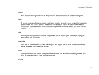 octopus
Para realizar um merge com mais de dois branches. Também denota um predador inteligente.
origin
O padrão para repositórios remotos. A maioria dos projetos tem pelo menos um projeto no qual eles
acompanham. Por padrão 'origin' é usado para esse propósito. Novas atualizações neles serão
recuperados para os branches nomeados como origin/nome-do-branch-remoto, que pode ser visto
usando git branch -r.
pack
Um conjunto de objetos no qual foram comprimidos em um arquivo (para economizar espaço ou
transmiti-los com eficiência).
pack index
Uma lista de identificadores, e outras informações, dos objetos em um pack, para eficientemente
ajudar no acesso do conteúdo de um pack.
parent
Um objeto commit que contém uma (possivelmente vazia) lista de predecessores lógicos em uma
linha de desenvolvimento, como exemplo seus pais.
pickaxe
Capítulo 9: Glossário
159
 