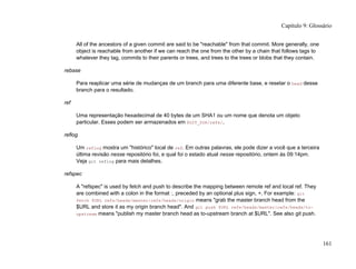 All of the ancestors of a given commit are said to be "reachable" from that commit. More generally, one
object is reachable from another if we can reach the one from the other by a chain that follows tags to
whatever they tag, commits to their parents or trees, and trees to the trees or blobs that they contain.
rebase
Para reaplicar uma série de mudanças de um branch para uma diferente base, e resetar o head desse
branch para o resultado.
ref
Uma representação hexadecimal de 40 bytes de um SHA1 ou um nome que denota um objeto
particular. Esses podem ser armazenados em $GIT_DIR/refs/.
reflog
Um reflog mostra um "histórico" local de ref. Em outras palavras, ele pode dizer a você que a terceira
última revisão nesse repositório foi, e qual foi o estado atual nesse repositório, ontem às 09:14pm.
Veja git reflog para mais detalhes.
refspec
A "refspec" is used by fetch and push to describe the mapping between remote ref and local ref. They
are combined with a colon in the format :, preceded by an optional plus sign, +. For example: git
fetch $URL refs/heads/master:refs/heads/origin means "grab the master branch head from the
$URL and store it as my origin branch head". And git push $URL refs/heads/master:refs/heads/to-
upstream means "publish my master branch head as to-upstream branch at $URL". See also git push.
Capítulo 9: Glossário
161
 