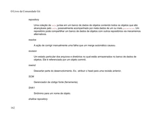 repository
Uma coleção de refs juntas em um banco de dados de objetos contendo todos os objetos que são
alcançáveis pelo refs, possivelmente acompanhado por meta dados de um ou mais porcelains. Um
repositório pode compartilhar um banco de dados de objetos com outros repositórios via mecanismos
alternativos.
resolve
A ação de corrigir manualmente uma falha que um merge automático causou.
revision
Um estado particular dos arquivos e diretórios no qual estão armazenados no banco de dados de
objetos. Ele é referenciado por um objeto commit.
rewind
Descartar parte do desenvolvimento. Ex.: atribuir o head para uma revisão anterior.
SCM
Gerenciador de código fonte (ferramenta).
SHA1
Sinônimo para um nome de objeto.
shallow repository
O Livro da Comunidade Git
162
 