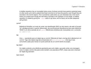 A shallow repository has an incomplete history some of whose commits have parents cauterized away
(in other words, git is told to pretend that these commits do not have the parents, even though they are
recorded in the commit object). This is sometimes useful when you are interested only in the recent
history of a project even though the real history recorded in the upstream is much larger. A shallow
repository is created by giving the --depth option to git clone, and its history can be later deepened
with git fetch.
symref
Referência Simbólica: ao invés de conter uma identificação SHA1 por ele mesmo, ele está no formato
'ref: refs/alguma/coisa' e quando referenciado, ele recursivamente desreferencia para essa referência.
'HEAD' é um ótimo exemplo de um symref. Referências simbólicas são manipuladas com o comando
git symbolic-ref.
tag
Uma ref apontando para um objeto tag ou commit. Diferente do head, uma tag não é alterável por um
commit. Tags (não objetos tag) são armazenados em $GIT_DIR/refs/tags/. Uma tag é mais
comumente usado para marcar um ponto particular de um commit dentro do projeto.
tag object
Um objeto contendo uma referência apontando para outro objeto, que pode conter uma mensagem
como no objeto commit. Ele pode conter também uma assinatura (PGP), nesse caso ele é chamado
de "objeto tag assinado".
topic branch
Capítulo 9: Glossário
163
 