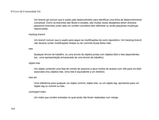 Um branch git comum que é usado pelo desenvolvedor para identificar uma linha de desenvolvimento
conceitual. Como os branches são fáceis e simples, são muitas vezes desejáveis terem diversos
pequenos branches onde cada um contém conceitos bem definidos ou ainda pequenas mudanças
relacionadas.
tracking branch
Um branch comum que é usado para seguir as modificações de outro repositório. Um tracking branch
não deveria conter modificações diretas ou ter commits locais feitos nele.
tree
Qualquer árvore de trabalho, ou uma árvore de objetos juntas com objetos blob e tree dependentes
(ex.: uma representação armazenada de uma árvore de trabalho).
objeto tree
Um objeto contendo uma lista de nomes de arquivos e seus modos de acesso com refs para um blob
associado e/ou objetos tree. Uma tree é equivalente a um diretório.
tree-ish
Uma referência para qualquer um objeto commit, objeto tree, ou um objeto tag, apontando para um
objeto tag ou commit ou tree.
unmerged index
Um index que contém entradas no qual ainda não foram realizadas num merge.
O Livro da Comunidade Git
164
 