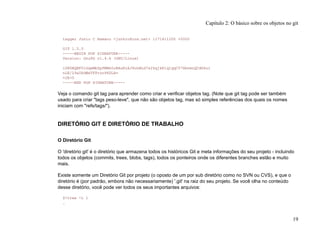 tagger Junio C Hamano <junkio@cox.net> 1171411200 +0000
GIT 1.5.0
-----BEGIN PGP SIGNATURE-----
Version: GnuPG v1.4.6 (GNU/Linux)
iD8DBQBF0lGqwMbZpPMRm5oRAuRiAJ9ohBLd7s2kqjkKlq1qqC57SbnmzQCdG4ui
nLE/L9aUXdWeTFPron96DLA=
=2E+0
-----END PGP SIGNATURE-----
Veja o comando git tag para aprender como criar e verificar objetos tag. (Note que git tag pode ser também
usado para criar "tags peso-leve", que não são objetos tag, mas só simples referências dos quais os nomes
iniciam com "refs/tags/").
DIRETÓRIO GIT E DIRETÓRIO DE TRABALHO
O Diretório Git
O 'diretório git' é o diretório que armazena todos os históricos Git e meta informações do seu projeto - incluindo
todos os objetos (commits, trees, blobs, tags), todos os ponteiros onde os diferentes branches estão e muito
mais.
Existe somente um Diretório Git por projeto (o oposto de um por sub diretório como no SVN ou CVS), e que o
diretório é (por padrão, embora não necessariamente) '.git' na raiz do seu projeto. Se você olha no conteúdo
desse diretório, você pode ver todos os seus importantes arquivos:
$>tree -L 1
.
Capítulo 2: O básico sobre os objetos no git
19
 
