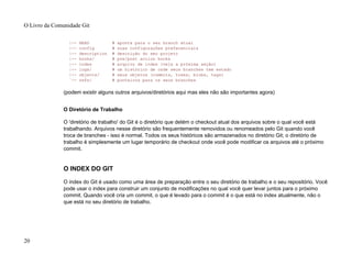 |-- HEAD # aponta para o seu branch atual
|-- config # suas configurações preferenciais
|-- description # descrição do seu projeto
|-- hooks/ # pre/post action hooks
|-- index # arquivo de index (veja a próxima seção)
|-- logs/ # um histórico de onde seus branches tem estado
|-- objects/ # seus objetos (commits, trees, blobs, tags)
`-- refs/ # ponteiros para os seus branches
(podem existir alguns outros arquivos/diretórios aqui mas eles não são importantes agora)
O Diretório de Trabalho
O 'diretório de trabalho' do Git é o diretório que detém o checkout atual dos arquivos sobre o qual você está
trabalhando. Arquivos nesse diretório são frequentemente removidos ou renomeados pelo Git quando você
troca de branches - isso é normal. Todos os seus históricos são armazenados no diretório Git; o diretório de
trabalho é simplesmente um lugar temporário de checkout onde você pode modificar os arquivos até o próximo
commit.
O INDEX DO GIT
O index do Git é usado como uma área de preparação entre o seu diretório de trabalho e o seu repositório. Você
pode usar o index para construir um conjunto de modificações no qual você quer levar juntos para o próximo
commit. Quando você cria um commit, o que é levado para o commit é o que está no index atualmente, não o
que está no seu diretório de trabalho.
O Livro da Comunidade Git
20
 