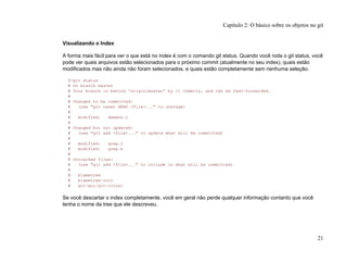 Visualizando o Index
A forma mais fácil para ver o que está no index é com o comando git status. Quando você roda o git status, você
pode ver quais arquivos estão selecionados para o próximo commit (atualmente no seu index), quais estão
modificados mas não ainda não foram selecionados, e quais estão completamente sem nenhuma seleção.
$>git status
# On branch master
# Your branch is behind 'origin/master' by 11 commits, and can be fast-forwarded.
#
# Changes to be committed:
# (use "git reset HEAD <file>..." to unstage)
#
# modified: daemon.c
#
# Changed but not updated:
# (use "git add <file>..." to update what will be committed)
#
# modified: grep.c
# modified: grep.h
#
# Untracked files:
# (use "git add <file>..." to include in what will be committed)
#
# blametree
# blametree-init
# git-gui/git-citool
Se você descartar o index completamente, você em geral não perde qualquer informação contanto que você
tenha o nome da tree que ele descreveu.
Capítulo 2: O básico sobre os objetos no git
21
 