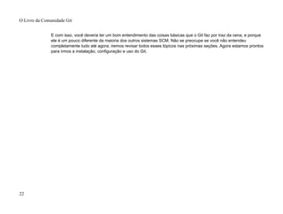 E com isso, você deveria ter um bom entendimento das coisas básicas que o Git faz por traz da cena, e porque
ele é um pouco diferente da maioria dos outros sistemas SCM. Não se preocupe se você não entendeu
completamente tudo até agora; iremos revisar todos esses tópicos nas próximas seções. Agora estamos prontos
para irmos a instalação, configuração e uso do Git.
O Livro da Comunidade Git
22
 