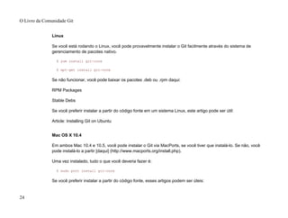 Linux
Se você está rodando o Linux, você pode provavelmente instalar o Git facilmente através do sistema de
gerenciamento de pacotes nativo.
$ yum install git-core
$ apt-get install git-core
Se não funcionar, você pode baixar os pacotes .deb ou .rpm daqui:
RPM Packages
Stable Debs
Se você preferir instalar a partir do código fonte em um sistema Linux, este artigo pode ser útil:
Article: Installing Git on Ubuntu
Mac OS X 10.4
Em ambos Mac 10.4 e 10.5, você pode instalar o Git via MacPorts, se você tiver que instalá-lo. Se não, você
pode instalá-lo a partir [daqui] (http://www.macports.org/install.php).
Uma vez instalado, tudo o que você deveria fazer é:
$ sudo port install git-core
Se você preferir instalar a partir do código fonte, esses artigos podem ser úteis:
O Livro da Comunidade Git
24
 
