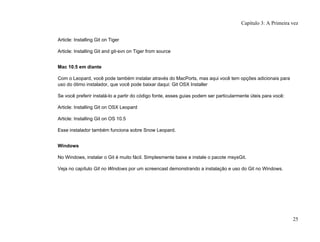 Article: Installing Git on Tiger
Article: Installing Git and git-svn on Tiger from source
Mac 10.5 em diante
Com o Leopard, você pode também instalar através do MacPorts, mas aqui você tem opções adicionais para
uso do ótimo instalador, que você pode baixar daqui: Git OSX Installer
Se você preferir instalá-lo a partir do código fonte, esses guias podem ser particularmente úteis para você:
Article: Installing Git on OSX Leopard
Article: Installing Git on OS 10.5
Esse instalador também funciona sobre Snow Leopard.
Windows
No Windows, instalar o Git é muito fácil. Simplesmente baixe e instale o pacote msysGit.
Veja no capítulo Git no Windows por um screencast demonstrando a instalação e uso do Git no Windows.
Capítulo 3: A Primeira vez
25
 