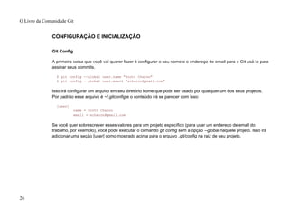 CONFIGURAÇÃO E INICIALIZAÇÃO
Git Config
A primeira coisa que você vai querer fazer é configurar o seu nome e o endereço de email para o Git usá-lo para
assinar seus commits.
$ git config --global user.name "Scott Chacon"
$ git config --global user.email "schacon@gmail.com"
Isso irá configurar um arquivo em seu diretório home que pode ser usado por qualquer um dos seus projetos.
Por padrão esse arquivo é ~/.gitconfig e o conteúdo irá se parecer com isso:
[user]
name = Scott Chacon
email = schacon@gmail.com
Se você quer sobrescrever esses valores para um projeto específico (para usar um endereço de email do
trabalho, por exemplo), você pode executar o comando git config sem a opção --global naquele projeto. Isso irá
adicionar uma seção [user] como mostrado acima para o arquivo .git/config na raiz de seu projeto.
O Livro da Comunidade Git
26
 