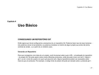 Capítulo 4
Uso Básico
CONSEGUINDO UM REPOSITÓRIO GIT
Então agora que nós já configuramos, precisamos de um repositório Git. Podemos fazer isso de duas maneiras -
nós podemos clonar um já existente, ou podemos inicializar um dentro de algum projeto que ainda não tenha
controle de versão , ou a partir de um diretório vazio.
Clonando um Repositório
Para que consigamos uma cópia de um projeto, você irá precisar saber qual a URL - a localização do repositório
- do projeto Git. Git pode operar sobre muitos diferentes protocolos, então ele pode iniciar com ssh://, http(s)://,
git://, ou só o nome de usuário (no qual o git assumirá ssh). Alguns repositórios podem ser acessados sobre
mais do que um protocolo. Por exemplo, o código fonte do próprio Git pode ser clonado sobre o protocolo git:// :
Capítulo 4: Uso Básico
27
 