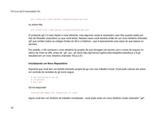 git clone git://git.kernel.org/pub/scm/git/git.git
ou sobre http:
git clone http://www.kernel.org/pub/scm/git/git.git
O protocolo git:// é mais rápido e mais eficiente, mas algumas vezes é necessário usar http quando estão por
tráz de firewalls corporativo ou que você tenha. Nesses casos você deveria então ter um novo diretório chamado
'git' que contém todos os códigos fontes do Git e o histórico - que é basicamente uma cópia do que estava no
servidor.
Por padrão, o Git nomeará o novo diretório do projeto de sua clonagem de acordo com o nome do arquivo no
último de nível na URL antes de '.git'. (ex.: git clone http://git.kernel.org/linux/kernel/git/torvalds/linux-2.6.git
resultará em um novo diretório chamado 'linux-2.6')
Inicializando um Novo Repositório
Suponha que você tem um tarball chamado project.tar.gz com seu trabalho inicial. Você pode colocar ele sobre
um controle de revisões do git como segue.
$ tar xzf project.tar.gz
$ cd project
$ git init
Git irá responder
Initialized empty Git repository in .git/
Agora você tem um diretório de trabalho inicializado - você pode notar um novo diretório criado chamado ".git".
O Livro da Comunidade Git
28
 