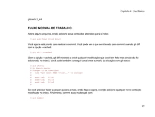 gitcast:c1_init
FLUXO NORMAL DE TRABALHO
Altere alguns arquivos, então adicione seus conteúdos alterados para o index:
$ git add file1 file2 file3
Você agora está pronto para realizar o commit. Você pode ver o que será levado para commit usando git diff
com a opção --cached:
$ git diff --cached
(Sem a opção --cached, git diff mostrará a você qualquer modificação que você tem feito mas ainda não foi
adicionado no index). Você pode também conseguir uma breve sumário da situação com git status:
$ git status
# On branch master
# Changes to be committed:
# (use "git reset HEAD <file>..." to unstage)
#
# modified: file1
# modified: file2
# modified: file3
#
Se você precisar fazer qualquer ajustes a mais, então faça-o agora, e então adicione qualquer novo conteúdo
modificado no index. Finalmente, commit suas mudanças com:
$ git commit
Capítulo 4: Uso Básico
29
 