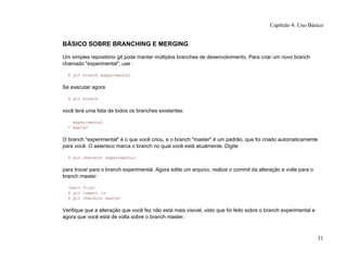 BÁSICO SOBRE BRANCHING E MERGING
Um simples repositório git pode manter múltiplos branches de desenvolvimento. Para criar um novo branch
chamado "experimental", use :
$ git branch experimental
Se executar agora
$ git branch
você terá uma lista de todos os branches existentes:
experimental
* master
O branch "experimental" é o que você criou, e o branch "master" é um padrão, que foi criado automaticamente
para você. O asterisco marca o branch no qual você está atualmente. Digite
$ git checkout experimental
para trocar para o branch experimental. Agora edite um arquivo, realize o commit da alteração e volte para o
branch master:
(edit file)
$ git commit -a
$ git checkout master
Verifique que a alteração que você fez não está mais visível, visto que foi feito sobre o branch experimental e
agora que você está de volta sobre o branch master.
Capítulo 4: Uso Básico
31
 