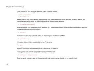 Você pode fazer uma alteração diferente sobre o branch master:
(edite um arquivo)
$ git commit -a
nesse ponto os dois branches tem divergências, com diferentes modificações em cada um. Para realizar um
merge das alterações feitas no branch experimental para o master, execute
$ git merge experimental
Se as mudanças não conflitarem, você terminou aqui. Se existem conflitos, marcas serão deixadas nos arquivos
problemáticos mostrando os conflitos;
$ git diff
irá mostrá-los. Um vez que você editou os arquivos para resolver os conflitos
$ git commit -a
irá realizar o commit do resultado do merge. Finalmente
$ gitk
mostrará uma ótima representação gráfica resultante do histórico.
Nesse ponto você poderá apagar o branch experimental com
$ git branch -d experimental
Esse comando assegura que as alterações no branch experimental já estão no no branch atual.
O Livro da Comunidade Git
32
 