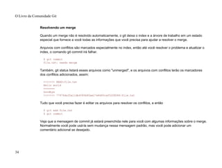 Resolvendo um merge
Quando um merge não é resolvido automaticamente, o git deixa o index e a árvore de trabalho em um estado
especial que fornece a você todas as informações que você precisa para ajudar a resolver o merge.
Arquivos com conflitos são marcados especialmente no index, então até você resolver o problema e atualizar o
index, o comando git commit irá falhar.
$ git commit
file.txt: needs merge
Também, git status listará esses arquivos como "unmerged", e os arquivos com conflitos terão os marcadores
dos conflitos adicionados, assim:
<<<<<<< HEAD:file.txt
Hello world
=======
Goodbye
>>>>>>> 77976da35a11db4580b80ae27e8d65caf5208086:file.txt
Tudo que você precisa fazer é editar os arquivos para resolver os conflitos, e então
$ git add file.txt
$ git commit
Veja que a mensagem de commit já estará preenchida nele para você com algumas informações sobre o merge.
Normalmente você pode usá-la sem mudança nessa mensagem padrão, mas você pode adicionar um
comentário adicional se desejado.
O Livro da Comunidade Git
34
 
