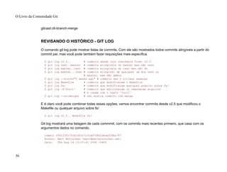 gitcast:c6-branch-merge
REVISANDO O HISTÓRICO - GIT LOG
O comando git log pode mostrar listas de commits. Com ele são mostrados todos commits atingíveis a partir do
commit pai; mas você pode também fazer requisições mais específica.
$ git log v2.5.. # commits desde (not reachable from) v2.5
$ git log test..master # commits atingíveis do master mas não test
$ git log master..test # commits atingíveis do test mas não do
$ git log master...test # commits atingível de qualquer um dos test ou
# master, mas não ambos
$ git log --since="2 weeks ago" # commits das 2 últimas semanas
$ git log Makefile # commits que modificaram o Makefile
$ git log fs/ # commits que modificaram qualquer arquivo sobre fs/
$ git log -S'foo()' # commits que adicionaram ou removeram arquivos
# e casam com o texto 'foo()'
$ git log --no-merges # não mostra commits com merge
E é claro você pode combinar todas essas opções; vamos encontrar commits desde v2.5 que modificou o
Makefile ou qualquer arquivo sobre fs/:
$ git log v2.5.. Makefile fs/
Git log mostrará uma listagem de cada commmit, com os commits mais recentes primeiro, que casa com os
argumentos dados no comando.
commit f491239170cb1463c7c3cd970862d6de636ba787
Author: Matt McCutchen <matt@mattmccutchen.net>
Date: Thu Aug 14 13:37:41 2008 -0400
O Livro da Comunidade Git
36
 