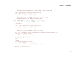 git format-patch documentation: clarify what --cover-letter does
commit 7950659dc9ef7f2b50b18010622299c508bfdfc3
Author: Eric Raible <raible@gmail.com>
Date: Thu Aug 14 10:12:54 2008 -0700
bash completion: 'git apply' should use 'fix' not 'strip'
Bring completion up to date with the man page.
Você pode também perguntar ao git log para mostrar patches:
$ git log -p
commit da9973c6f9600d90e64aac647f3ed22dfd692f70
Author: Robert Schiele <rschiele@gmail.com>
Date: Mon Aug 18 16:17:04 2008 +0200
adapt git-cvsserver manpage to dash-free syntax
diff --git a/Documentation/git-cvsserver.txt b/Documentation/git-cvsserver.txt
index c2d3c90..785779e 100644
--- a/Documentation/git-cvsserver.txt
+++ b/Documentation/git-cvsserver.txt
@@ -11,7 +11,7 @@ SYNOPSIS
SSH:
[verse]
-export CVS_SERVER=git-cvsserver
+export CVS_SERVER="git cvsserver"
'cvs' -d :ext:user@server/path/repo.git co <HEAD_name>
pserver (/etc/inetd.conf):
Capítulo 4: Uso Básico
37
 